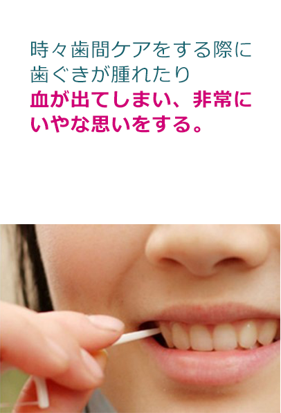 時々歯間ケアをする際に 歯ぐきが腫れたり 血が出てしまい、非常に いやな思いをする。