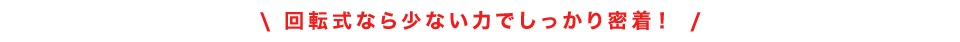 回転式なら少ない力でしっかり密着！